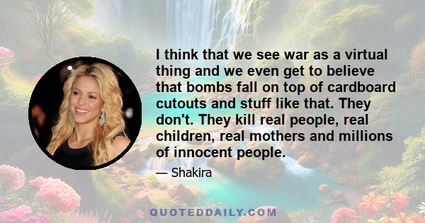 I think that we see war as a virtual thing and we even get to believe that bombs fall on top of cardboard cutouts and stuff like that. They don't. They kill real people, real children, real mothers and millions of