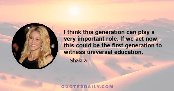 I think this generation can play a very important role. If we act now, this could be the first generation to witness universal education.