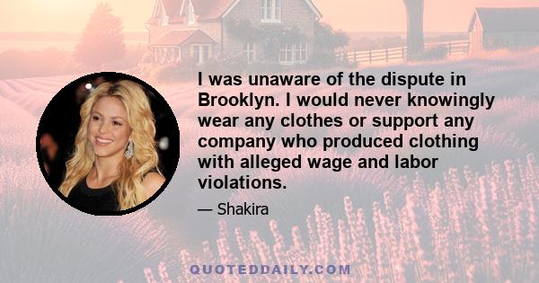 I was unaware of the dispute in Brooklyn. I would never knowingly wear any clothes or support any company who produced clothing with alleged wage and labor violations.