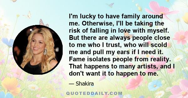 I'm lucky to have family around me. Otherwise, I'll be taking the risk of falling in love with myself. But there are always people close to me who I trust, who will scold me and pull my ears if I need it. Fame isolates