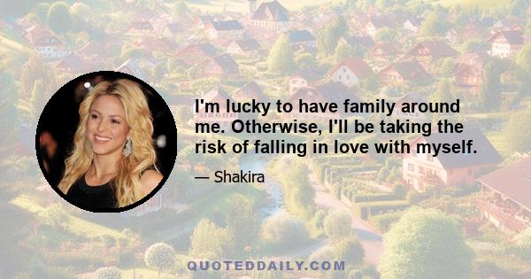 I'm lucky to have family around me. Otherwise, I'll be taking the risk of falling in love with myself.