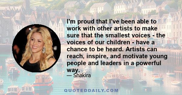 I'm proud that I've been able to work with other artists to make sure that the smallest voices - the voices of our children - have a chance to be heard. Artists can reach, inspire, and motivate young people and leaders