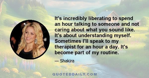 It's incredibly liberating to spend an hour talking to someone and not caring about what you sound like. It's about understanding myself. Sometimes I'll speak to my therapist for an hour a day. It's become part of my