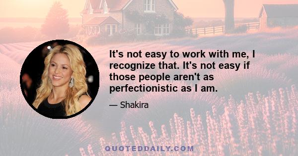 It's not easy to work with me, I recognize that. It's not easy if those people aren't as perfectionistic as I am.