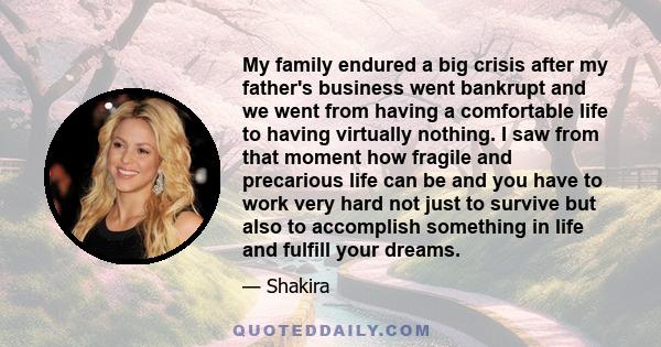 My family endured a big crisis after my father's business went bankrupt and we went from having a comfortable life to having virtually nothing. I saw from that moment how fragile and precarious life can be and you have