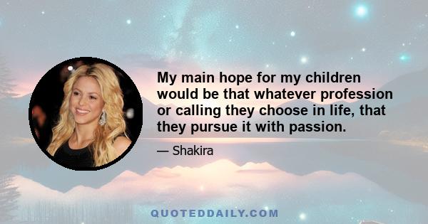 My main hope for my children would be that whatever profession or calling they choose in life, that they pursue it with passion.