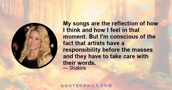 My songs are the reflection of how I think and how I feel in that moment. But I'm conscious of the fact that artists have a responsibility before the masses and they have to take care with their words.