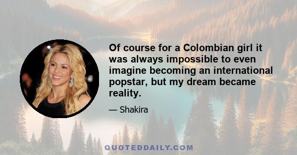 Of course for a Colombian girl it was always impossible to even imagine becoming an international popstar, but my dream became reality.