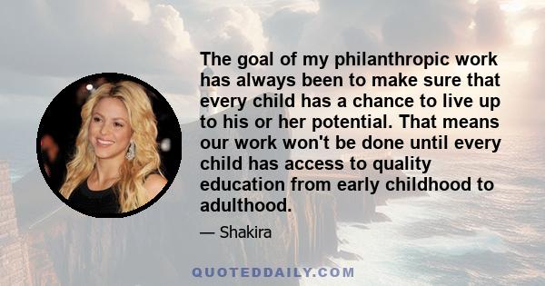 The goal of my philanthropic work has always been to make sure that every child has a chance to live up to his or her potential. That means our work won't be done until every child has access to quality education from