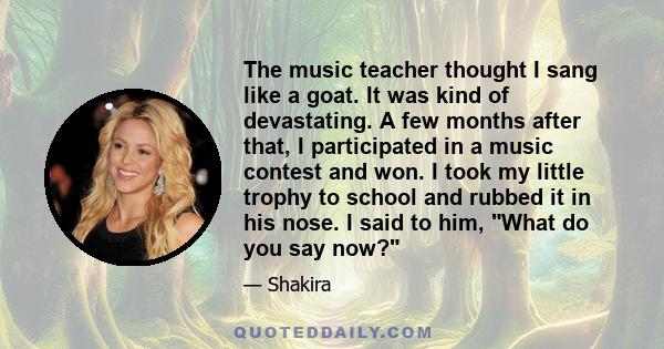 The music teacher thought I sang like a goat. It was kind of devastating. A few months after that, I participated in a music contest and won. I took my little trophy to school and rubbed it in his nose. I said to him,