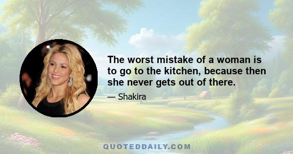 The worst mistake of a woman is to go to the kitchen, because then she never gets out of there.