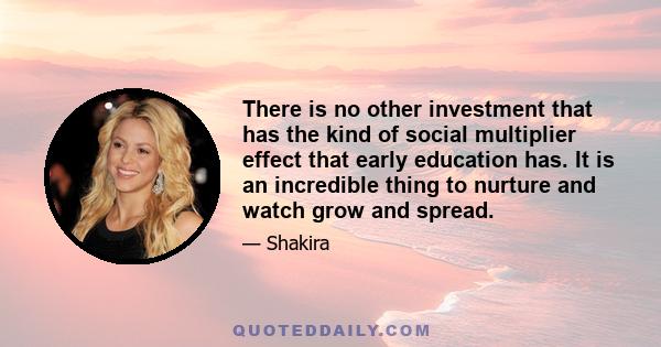 There is no other investment that has the kind of social multiplier effect that early education has. It is an incredible thing to nurture and watch grow and spread.