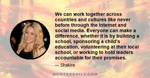 We can work together across countries and cultures like never before through the Internet and social media. Everyone can make a difference, whether it is by building a school, sponsoring a child's education,