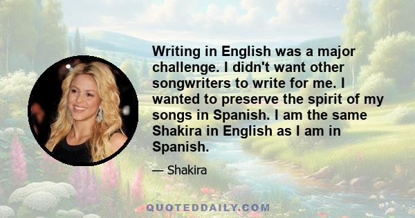 Writing in English was a major challenge. I didn't want other songwriters to write for me. I wanted to preserve the spirit of my songs in Spanish. I am the same Shakira in English as I am in Spanish.