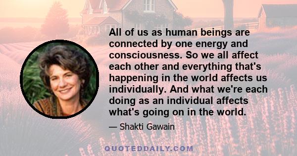 All of us as human beings are connected by one energy and consciousness. So we all affect each other and everything that's happening in the world affects us individually. And what we're each doing as an individual