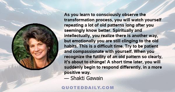 As you learn to consciously observe the transformation process, you will watch yourself repeating a lot of old patterns long after you seemingly know better. Spiritually and intellectually, you realize there is another