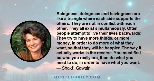 Beingness, doingness and havingness are like a triangle where each side supports the others. They are not in conflict with each other. They all exist simultaneously. Often people attempt to live their lives backwards: