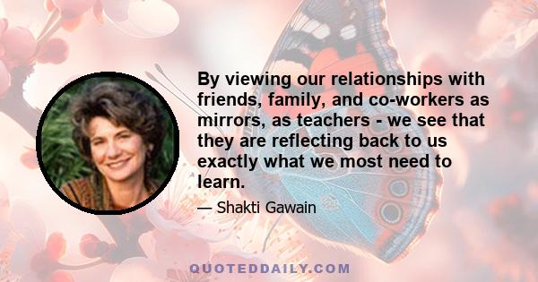 By viewing our relationships with friends, family, and co-workers as mirrors, as teachers - we see that they are reflecting back to us exactly what we most need to learn.