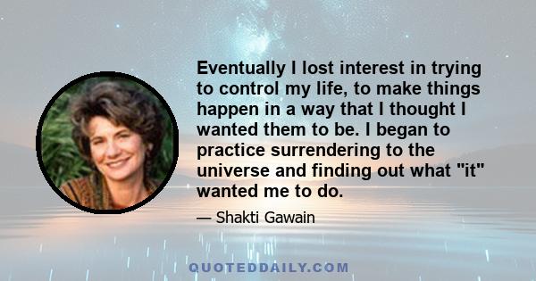 Eventually I lost interest in trying to control my life, to make things happen in a way that I thought I wanted them to be. I began to practice surrendering to the universe and finding out what it wanted me to do.