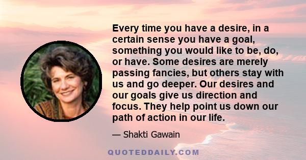 Every time you have a desire, in a certain sense you have a goal, something you would like to be, do, or have. Some desires are merely passing fancies, but others stay with us and go deeper. Our desires and our goals