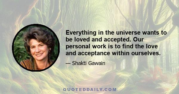 Everything in the universe wants to be loved and accepted. Our personal work is to find the love and acceptance within ourselves.