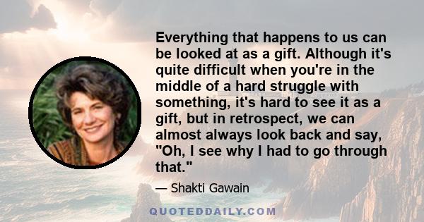 Everything that happens to us can be looked at as a gift. Although it's quite difficult when you're in the middle of a hard struggle with something, it's hard to see it as a gift, but in retrospect, we can almost always 