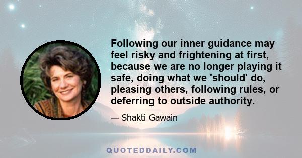 Following our inner guidance may feel risky and frightening at first, because we are no longer playing it safe, doing what we 'should' do, pleasing others, following rules, or deferring to outside authority.