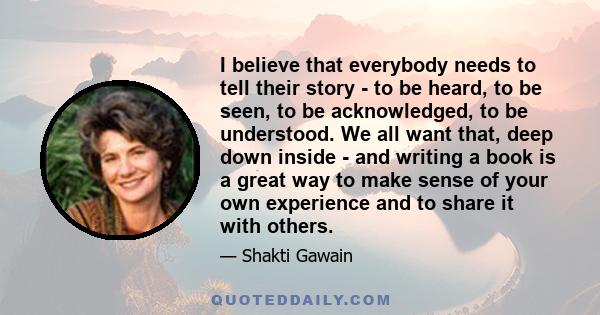 I believe that everybody needs to tell their story - to be heard, to be seen, to be acknowledged, to be understood. We all want that, deep down inside - and writing a book is a great way to make sense of your own