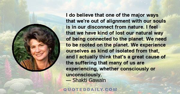 I do believe that one of the major ways that we're out of alignment with our souls is in our disconnect from nature. I feel that we have kind of lost our natural way of being connected to the planet. We need to be