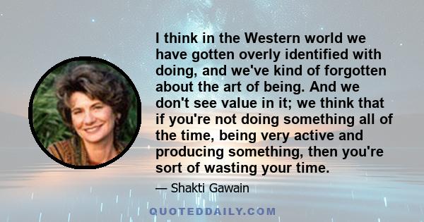 I think in the Western world we have gotten overly identified with doing, and we've kind of forgotten about the art of being. And we don't see value in it; we think that if you're not doing something all of the time,