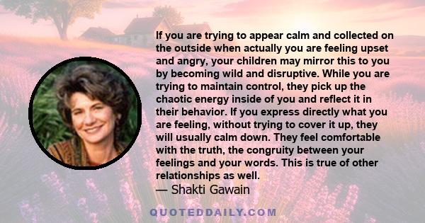 If you are trying to appear calm and collected on the outside when actually you are feeling upset and angry, your children may mirror this to you by becoming wild and disruptive. While you are trying to maintain