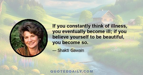 If you constantly think of illness, you eventually become ill; if you believe yourself to be beautiful, you become so.