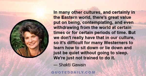 In many other cultures, and certainly in the Eastern world, there's great value put on being, contemplating, and even withdrawing from the world at certain times or for certain periods of time. But we don't really have