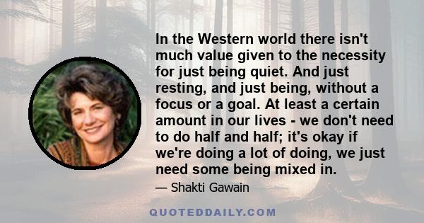 In the Western world there isn't much value given to the necessity for just being quiet. And just resting, and just being, without a focus or a goal. At least a certain amount in our lives - we don't need to do half and 