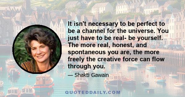 It isn't necessary to be perfect to be a channel for the universe. You just have to be real- be yourself. The more real, honest, and spontaneous you are, the more freely the creative force can flow through you.