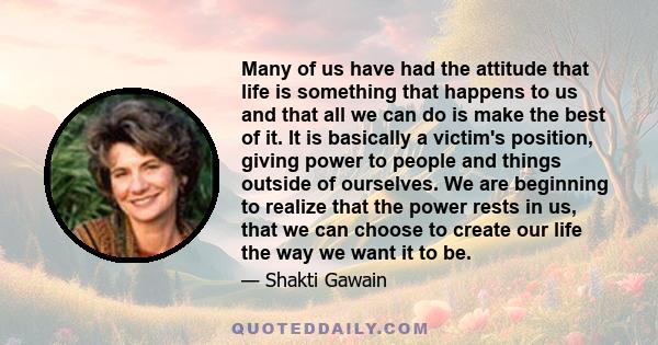 Many of us have had the attitude that life is something that happens to us and that all we can do is make the best of it. It is basically a victim's position, giving power to people and things outside of ourselves. We