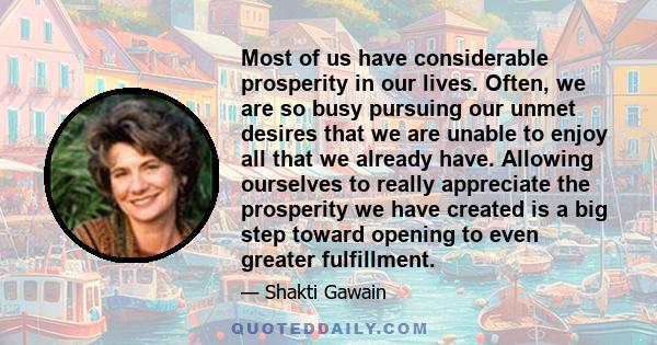 Most of us have considerable prosperity in our lives. Often, we are so busy pursuing our unmet desires that we are unable to enjoy all that we already have. Allowing ourselves to really appreciate the prosperity we have 