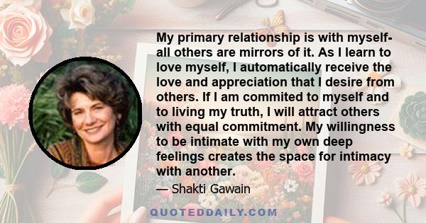 My primary relationship is with myself- all others are mirrors of it. As I learn to love myself, I automatically receive the love and appreciation that I desire from others. If I am commited to myself and to living my