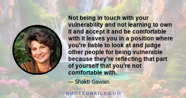 Not being in touch with your vulnerability and not learning to own it and accept it and be comfortable with it leaves you in a position where you're liable to look at and judge other people for being vulnerable because