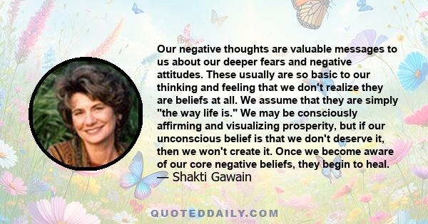 Our negative thoughts are valuable messages to us about our deeper fears and negative attitudes. These usually are so basic to our thinking and feeling that we don't realize they are beliefs at all. We assume that they