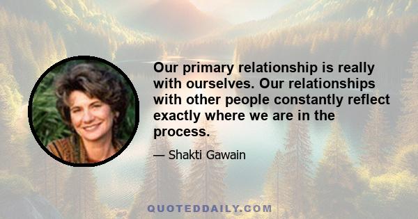 Our primary relationship is really with ourselves. Our relationships with other people constantly reflect exactly where we are in the process.