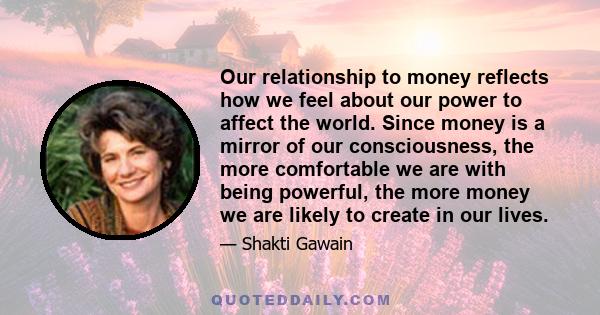 Our relationship to money reflects how we feel about our power to affect the world. Since money is a mirror of our consciousness, the more comfortable we are with being powerful, the more money we are likely to create