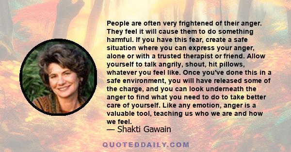 People are often very frightened of their anger. They feel it will cause them to do something harmful. If you have this fear, create a safe situation where you can express your anger, alone or with a trusted therapist