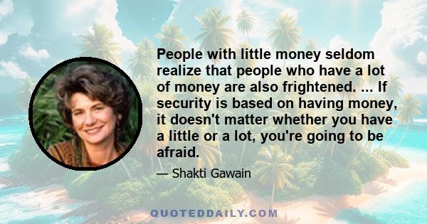 People with little money seldom realize that people who have a lot of money are also frightened. ... If security is based on having money, it doesn't matter whether you have a little or a lot, you're going to be afraid.