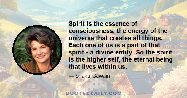 Spirit is the essence of consciousness, the energy of the universe that creates all things. Each one of us is a part of that spirit - a divine entity. So the spirit is the higher self, the eternal being that lives