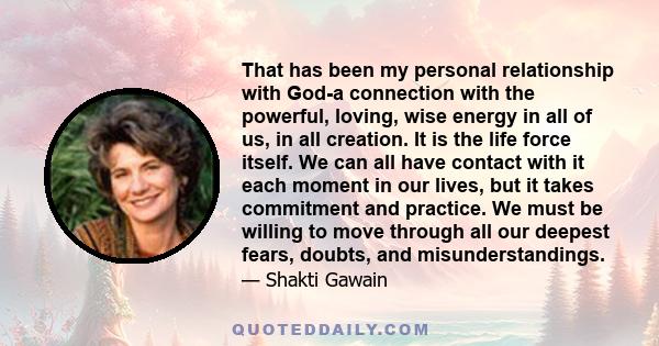 That has been my personal relationship with God-a connection with the powerful, loving, wise energy in all of us, in all creation. It is the life force itself. We can all have contact with it each moment in our lives,