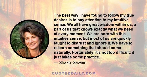 The best way I have found to follow my true desires is to pay attention to my intuitive sense. We all have great wisdom within us, a part of us that knows exactly what we need at every moment. We are born with this