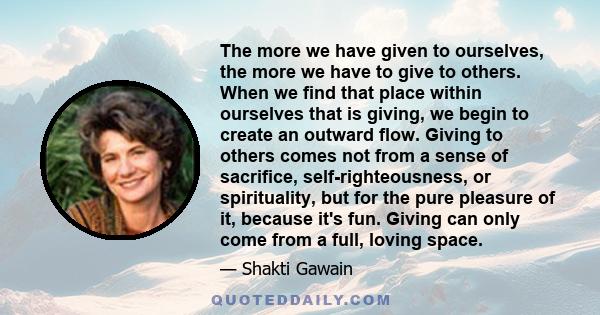 The more we have given to ourselves, the more we have to give to others. When we find that place within ourselves that is giving, we begin to create an outward flow. Giving to others comes not from a sense of sacrifice, 