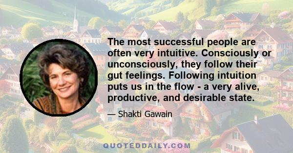 The most successful people are often very intuitive. Consciously or unconsciously, they follow their gut feelings. Following intuition puts us in the flow - a very alive, productive, and desirable state.