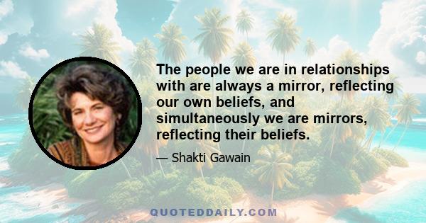 The people we are in relationships with are always a mirror, reflecting our own beliefs, and simultaneously we are mirrors, reflecting their beliefs.